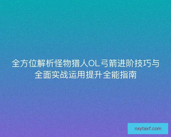 全方位解析怪物猎人OL弓箭进阶技巧与全面实战运用提升全能指南
