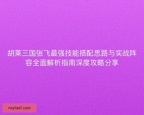 胡莱三国张飞最强技能搭配思路与实战阵容全面解析指南深度攻略分享