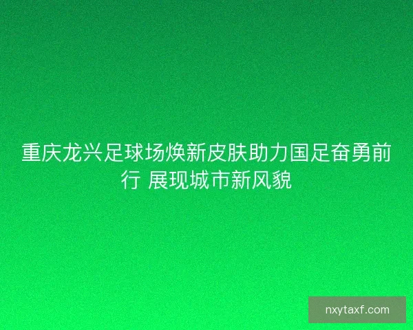 重庆龙兴足球场焕新皮肤助力国足奋勇前行 展现城市新风貌