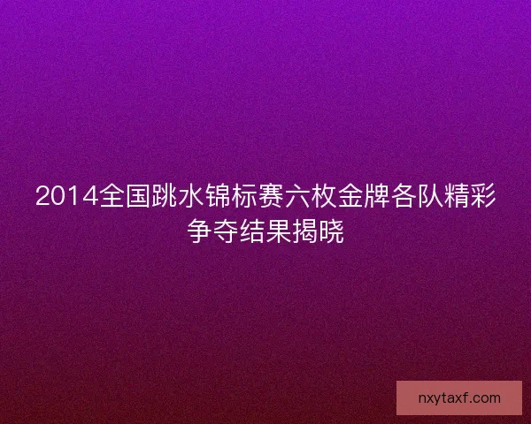 2014全国跳水锦标赛六枚金牌各队精彩争夺结果揭晓