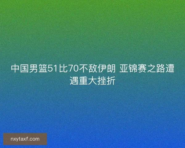 中国男篮51比70不敌伊朗 亚锦赛之路遭遇重大挫折