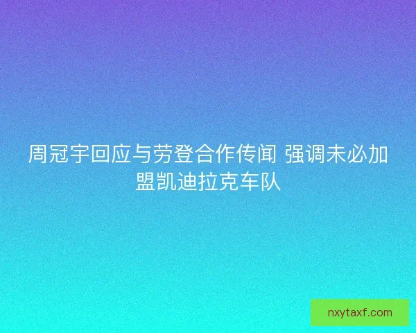 周冠宇回应与劳登合作传闻 强调未必加盟凯迪拉克车队