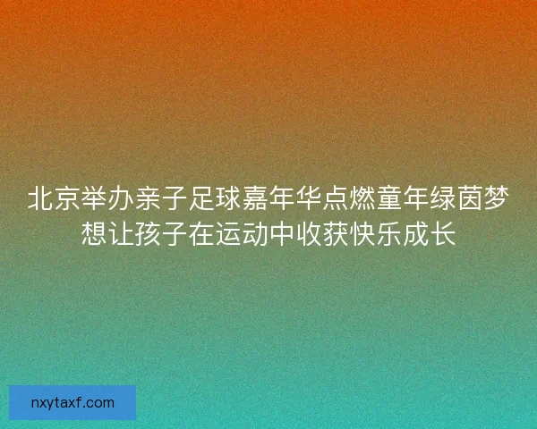 北京举办亲子足球嘉年华点燃童年绿茵梦想让孩子在运动中收获快乐成长
