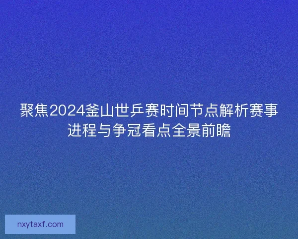 聚焦2024釜山世乒赛时间节点解析赛事进程与争冠看点全景前瞻