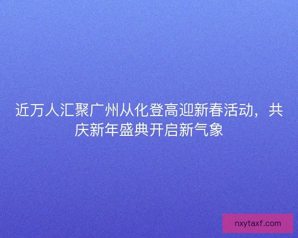 近万人汇聚广州从化登高迎新春活动，共庆新年盛典开启新气象