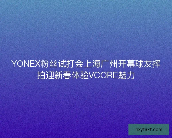YONEX粉丝试打会上海广州开幕球友挥拍迎新春体验VCORE魅力