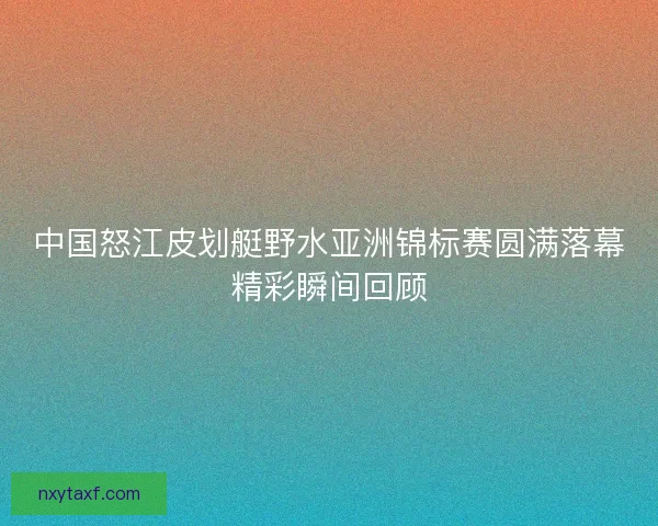 中国怒江皮划艇野水亚洲锦标赛圆满落幕精彩瞬间回顾