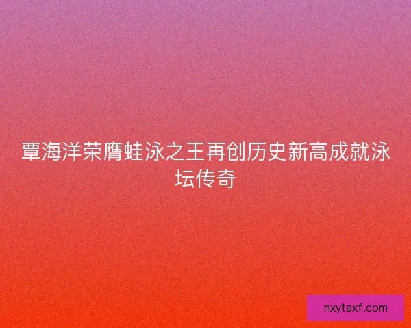覃海洋荣膺蛙泳之王再创历史新高成就泳坛传奇