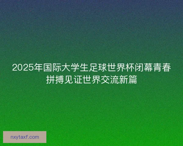 2025年国际大学生足球世界杯闭幕青春拼搏见证世界交流新篇
