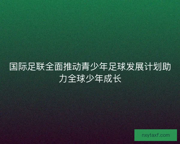 国际足联全面推动青少年足球发展计划助力全球少年成长 国际足联全面推动青少年足球发展计划助力全球少年成长