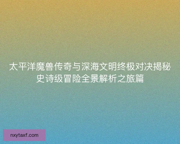 太平洋魔兽传奇与深海文明终极对决揭秘史诗级冒险全景解析之旅篇 太平洋魔兽传奇与深海文明终极对决揭秘史诗级冒险全景解析之旅篇