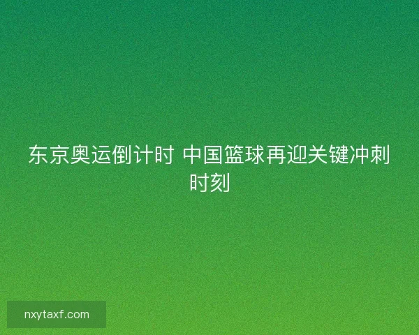 东京奥运倒计时 中国篮球再迎关键冲刺时刻 东京奥运倒计时 中国篮球再迎关键冲刺时刻