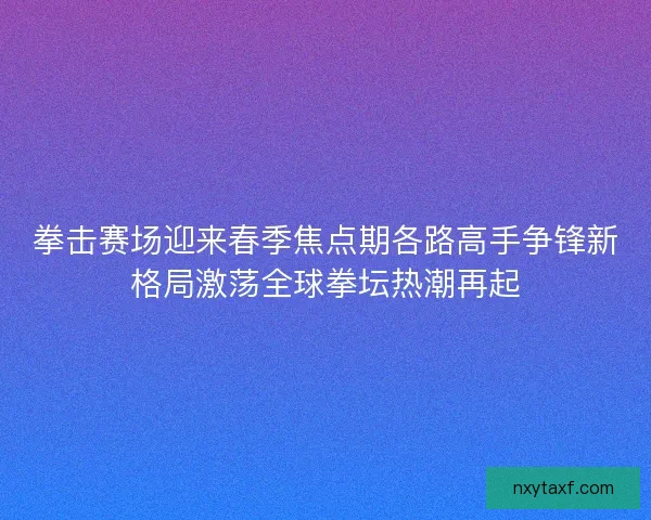 拳击赛场迎来春季焦点期各路高手争锋新格局激荡全球拳坛热潮再起