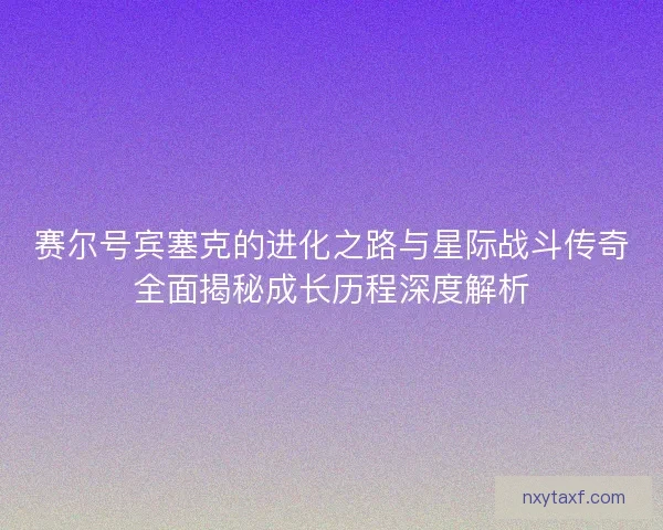 赛尔号宾塞克的进化之路与星际战斗传奇全面揭秘成长历程深度解析
