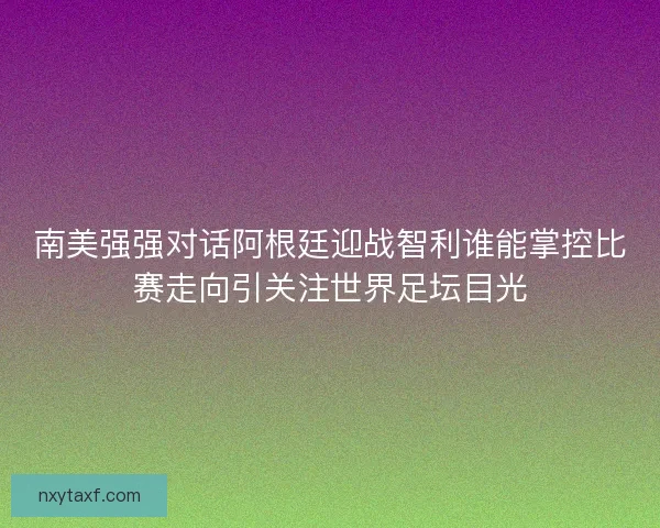 南美强强对话阿根廷迎战智利谁能掌控比赛走向引关注世界足坛目光