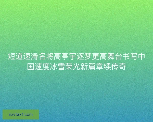 短道速滑名将高亭宇逐梦更高舞台书写中国速度冰雪荣光新篇章续传奇