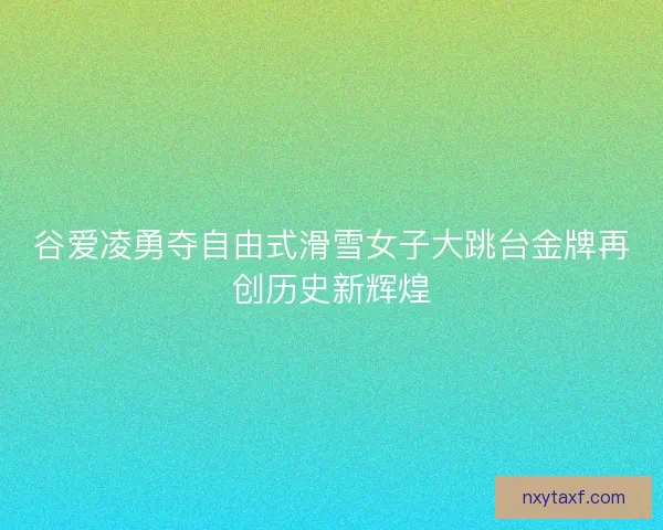 谷爱凌勇夺自由式滑雪女子大跳台金牌再创历史新辉煌