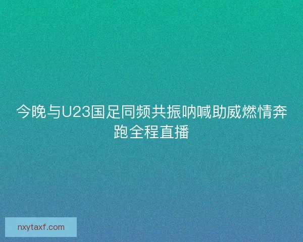 今晚与U23国足同频共振呐喊助威燃情奔跑全程直播