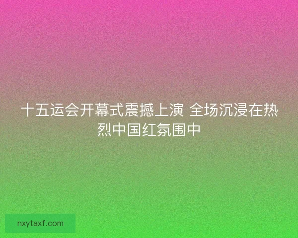 十五运会开幕式震撼上演 全场沉浸在热烈中国红氛围中