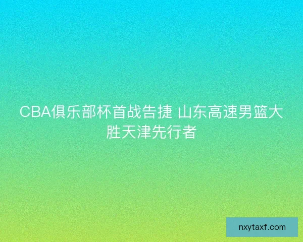 CBA俱乐部杯首战告捷 山东高速男篮大胜天津先行者 CBA俱乐部杯首战告捷 山东高速男篮大胜天津先行者