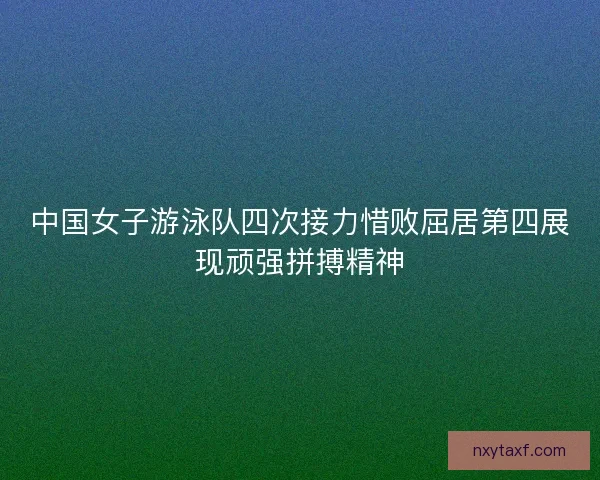 中国女子游泳队四次接力惜败屈居第四展现顽强拼搏精神