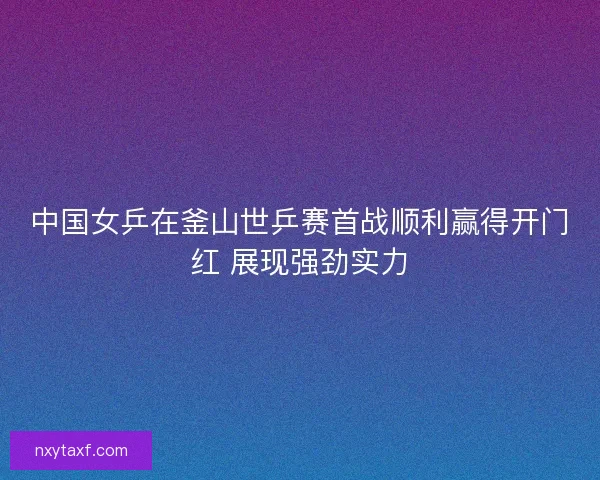 中国女乒在釜山世乒赛首战顺利赢得开门红 展现强劲实力 中国女乒在釜山世乒赛首战顺利赢得开门红 展现强劲实力